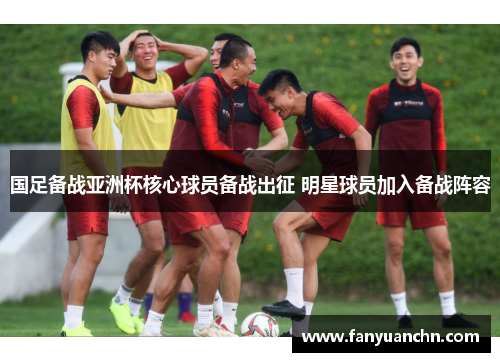 国足备战亚洲杯核心球员备战出征 明星球员加入备战阵容